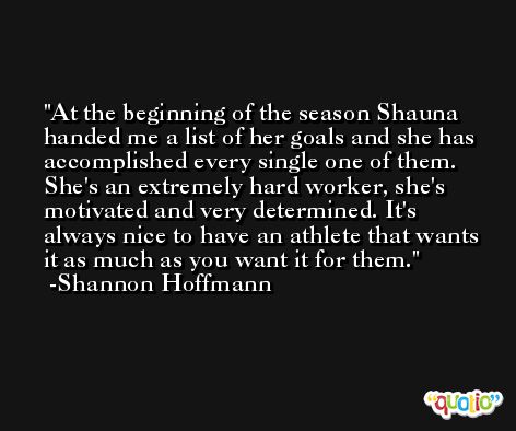 At the beginning of the season Shauna handed me a list of her goals and she has accomplished every single one of them. She's an extremely hard worker, she's motivated and very determined. It's always nice to have an athlete that wants it as much as you want it for them. -Shannon Hoffmann