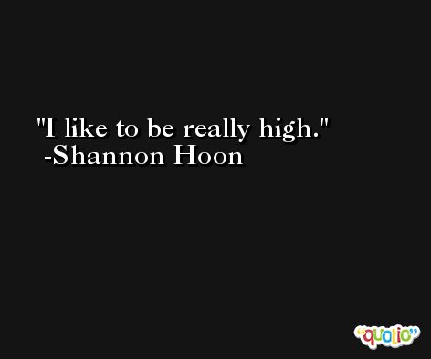 I like to be really high. -Shannon Hoon