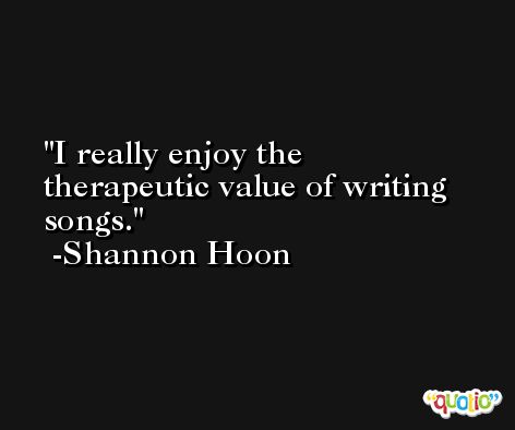 I really enjoy the therapeutic value of writing songs. -Shannon Hoon