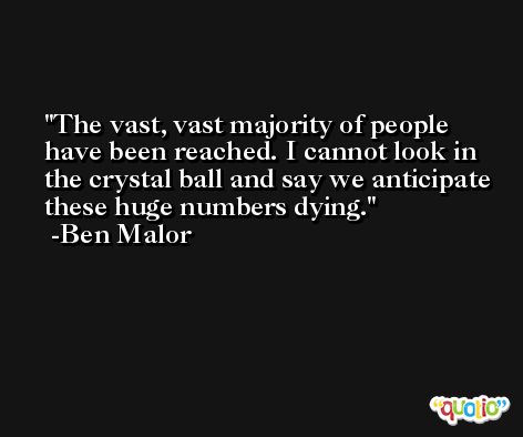 The vast, vast majority of people have been reached. I cannot look in the crystal ball and say we anticipate these huge numbers dying. -Ben Malor