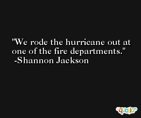 We rode the hurricane out at one of the fire departments. -Shannon Jackson
