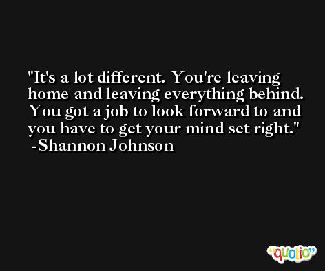 It's a lot different. You're leaving home and leaving everything behind. You got a job to look forward to and you have to get your mind set right. -Shannon Johnson