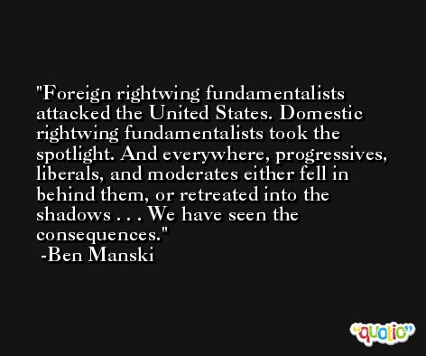 Foreign rightwing fundamentalists attacked the United States. Domestic rightwing fundamentalists took the spotlight. And everywhere, progressives, liberals, and moderates either fell in behind them, or retreated into the shadows . . . We have seen the consequences. -Ben Manski