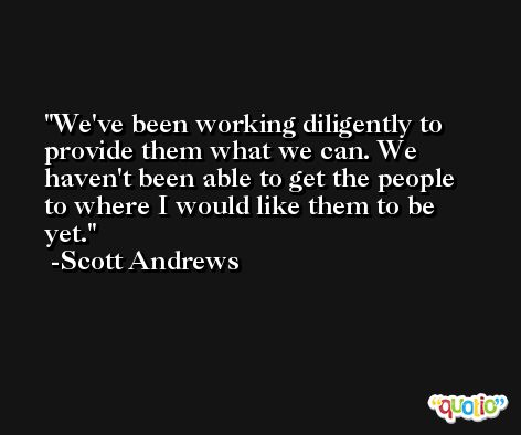 We've been working diligently to provide them what we can. We haven't been able to get the people to where I would like them to be yet. -Scott Andrews