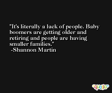 It's literally a lack of people. Baby boomers are getting older and retiring and people are having smaller families. -Shannon Martin