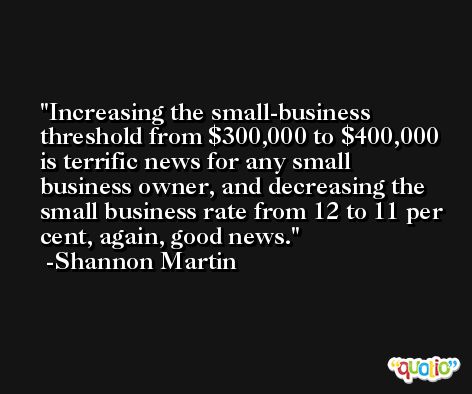 Increasing the small-business threshold from $300,000 to $400,000 is terrific news for any small business owner, and decreasing the small business rate from 12 to 11 per cent, again, good news. -Shannon Martin