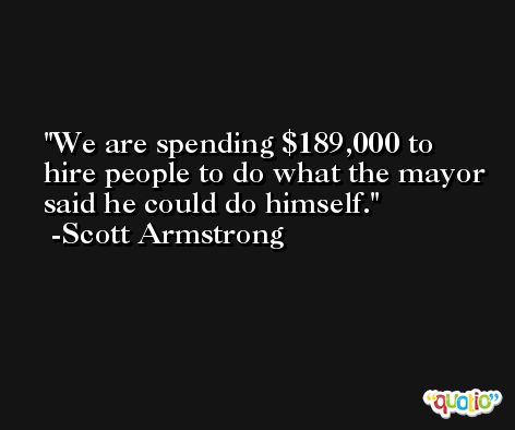 We are spending $189,000 to hire people to do what the mayor said he could do himself. -Scott Armstrong