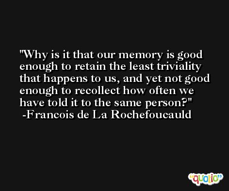 Why is it that our memory is good enough to retain the least triviality that happens to us, and yet not good enough to recollect how often we have told it to the same person? -Francois de La Rochefoucauld