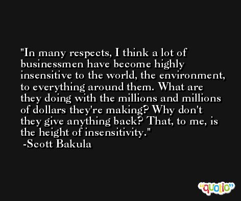 In many respects, I think a lot of businessmen have become highly insensitive to the world, the environment, to everything around them. What are they doing with the millions and millions of dollars they're making? Why don't they give anything back? That, to me, is the height of insensitivity. -Scott Bakula