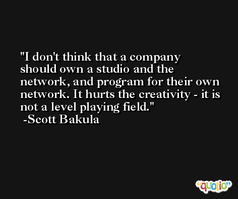 I don't think that a company should own a studio and the network, and program for their own network. It hurts the creativity - it is not a level playing field. -Scott Bakula