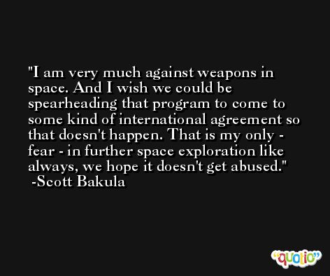 I am very much against weapons in space. And I wish we could be spearheading that program to come to some kind of international agreement so that doesn't happen. That is my only - fear - in further space exploration like always, we hope it doesn't get abused. -Scott Bakula