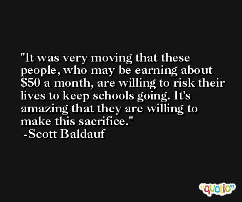 It was very moving that these people, who may be earning about $50 a month, are willing to risk their lives to keep schools going. It's amazing that they are willing to make this sacrifice. -Scott Baldauf