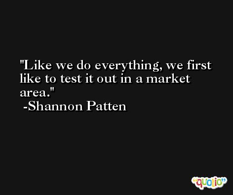 Like we do everything, we first like to test it out in a market area. -Shannon Patten