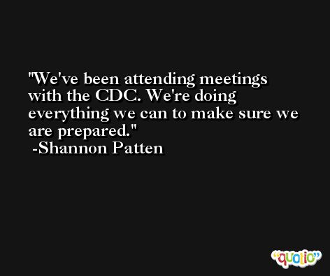 We've been attending meetings with the CDC. We're doing everything we can to make sure we are prepared. -Shannon Patten