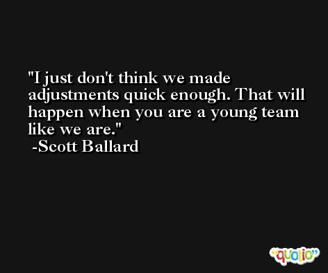 I just don't think we made adjustments quick enough. That will happen when you are a young team like we are. -Scott Ballard