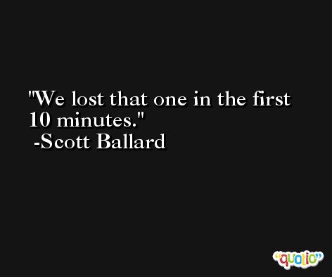 We lost that one in the first 10 minutes. -Scott Ballard