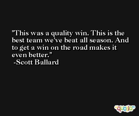 This was a quality win. This is the best team we've beat all season. And to get a win on the road makes it even better. -Scott Ballard