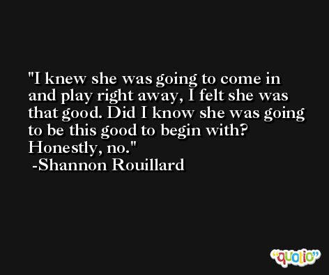 I knew she was going to come in and play right away, I felt she was that good. Did I know she was going to be this good to begin with? Honestly, no. -Shannon Rouillard