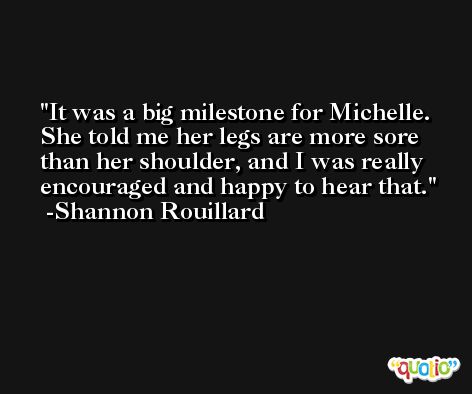 It was a big milestone for Michelle. She told me her legs are more sore than her shoulder, and I was really encouraged and happy to hear that. -Shannon Rouillard