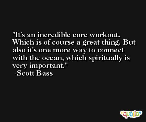 It's an incredible core workout. Which is of course a great thing. But also it's one more way to connect with the ocean, which spiritually is very important. -Scott Bass