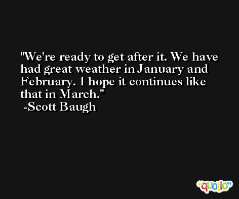 We're ready to get after it. We have had great weather in January and February. I hope it continues like that in March. -Scott Baugh