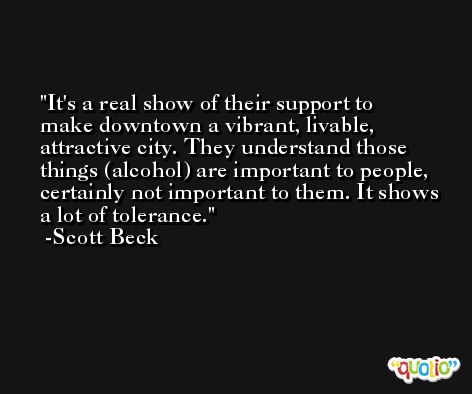 It's a real show of their support to make downtown a vibrant, livable, attractive city. They understand those things (alcohol) are important to people, certainly not important to them. It shows a lot of tolerance. -Scott Beck