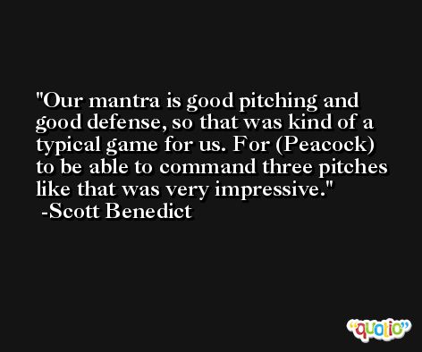 Our mantra is good pitching and good defense, so that was kind of a typical game for us. For (Peacock) to be able to command three pitches like that was very impressive. -Scott Benedict
