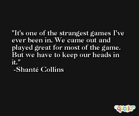 It's one of the strangest games I've ever been in. We came out and played great for most of the game. But we have to keep our heads in it. -Shanté Collins