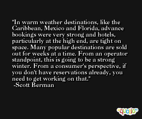 In warm weather destinations, like the Caribbean, Mexico and Florida, advance bookings were very strong and hotels, particularly at the high end, are tight on space. Many popular destinations are sold out for weeks at a time. From an operator standpoint, this is going to be a strong winter. From a consumer's perspective, if you don't have reservations already, you need to get working on that. -Scott Berman