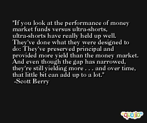If you look at the performance of money market funds versus ultra-shorts, ultra-shorts have really held up well. They've done what they were designed to do: They've preserved principal and provided more yield than the money market. And even though the gap has narrowed, they're still yielding more . . . and over time, that little bit can add up to a lot. -Scott Berry