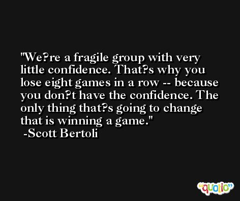 We?re a fragile group with very little confidence. That?s why you lose eight games in a row -- because you don?t have the confidence. The only thing that?s going to change that is winning a game. -Scott Bertoli
