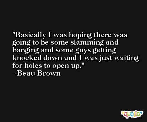 Basically I was hoping there was going to be some slamming and banging and some guys getting knocked down and I was just waiting for holes to open up. -Beau Brown