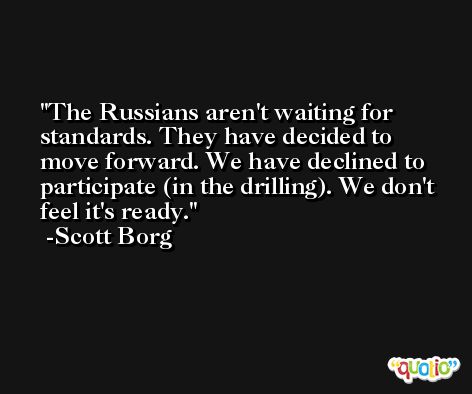 The Russians aren't waiting for standards. They have decided to move forward. We have declined to participate (in the drilling). We don't feel it's ready. -Scott Borg