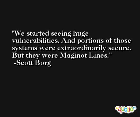 We started seeing huge vulnerabilities. And portions of those systems were extraordinarily secure. But they were Maginot Lines. -Scott Borg
