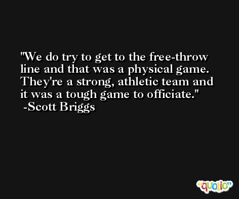 We do try to get to the free-throw line and that was a physical game. They're a strong, athletic team and it was a tough game to officiate. -Scott Briggs