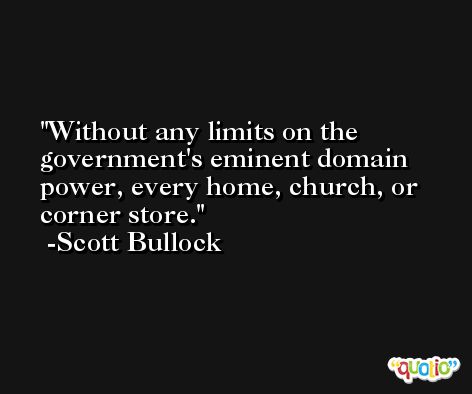 Without any limits on the government's eminent domain power, every home, church, or corner store. -Scott Bullock