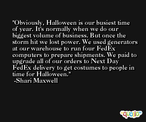 Obviously, Halloween is our busiest time of year. It's normally when we do our biggest volume of business. But once the storm hit we lost power. We used generators at our warehouse to run four FedEx computers to prepare shipments. We paid to upgrade all of our orders to Next Day FedEx delivery to get costumes to people in time for Halloween. -Shari Maxwell