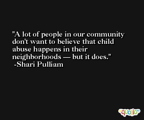 A lot of people in our community don't want to believe that child abuse happens in their neighborhoods — but it does. -Shari Pulliam