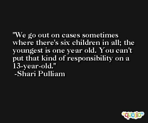 We go out on cases sometimes where there's six children in all; the youngest is one year old. You can't put that kind of responsibility on a 13-year-old. -Shari Pulliam