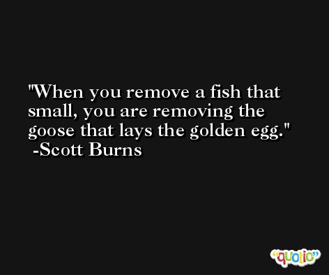 When you remove a fish that small, you are removing the goose that lays the golden egg. -Scott Burns