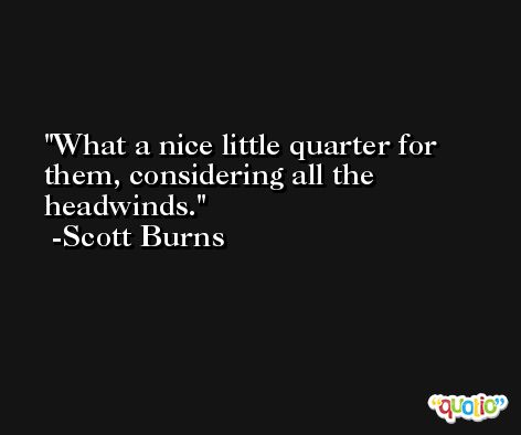 What a nice little quarter for them, considering all the headwinds. -Scott Burns