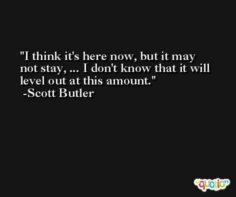 I think it's here now, but it may not stay, ... I don't know that it will level out at this amount. -Scott Butler