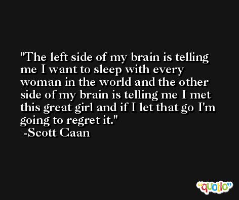 The left side of my brain is telling me I want to sleep with every woman in the world and the other side of my brain is telling me I met this great girl and if I let that go I'm going to regret it. -Scott Caan