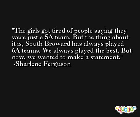 The girls got tired of people saying they were just a 5A team. But the thing about it is, South Broward has always played 6A teams. We always played the best. But now, we wanted to make a statement. -Sharlene Ferguson