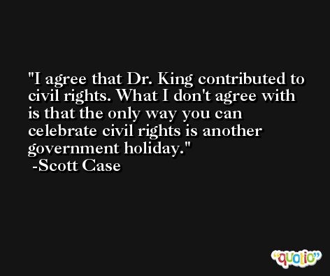 I agree that Dr. King contributed to civil rights. What I don't agree with is that the only way you can celebrate civil rights is another government holiday. -Scott Case