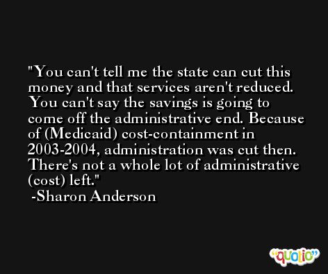 You can't tell me the state can cut this money and that services aren't reduced. You can't say the savings is going to come off the administrative end. Because of (Medicaid) cost-containment in 2003-2004, administration was cut then. There's not a whole lot of administrative (cost) left. -Sharon Anderson