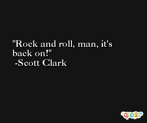 Rock and roll, man, it's back on! -Scott Clark