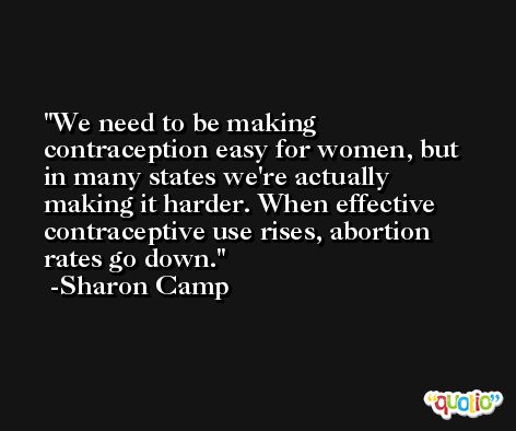 We need to be making contraception easy for women, but in many states we're actually making it harder. When effective contraceptive use rises, abortion rates go down. -Sharon Camp