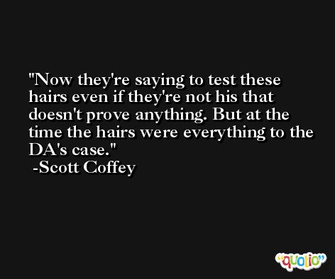Now they're saying to test these hairs even if they're not his that doesn't prove anything. But at the time the hairs were everything to the DA's case. -Scott Coffey