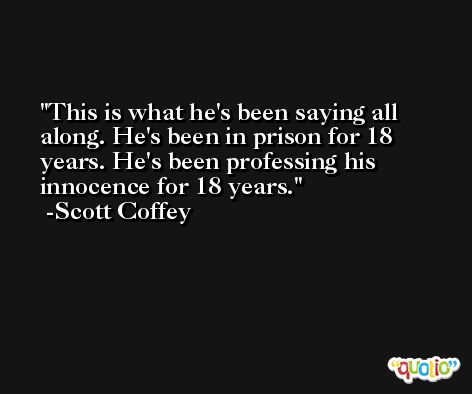 This is what he's been saying all along. He's been in prison for 18 years. He's been professing his innocence for 18 years. -Scott Coffey